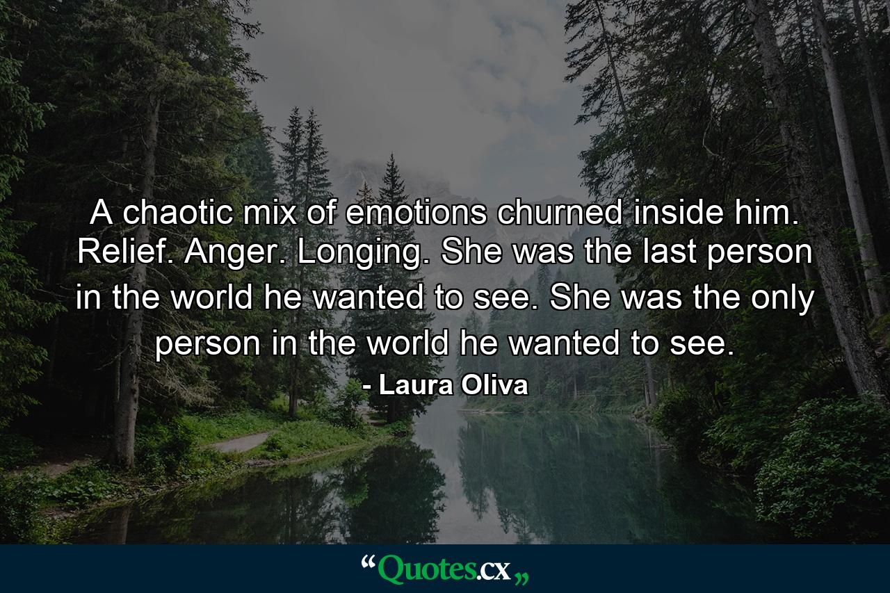 A chaotic mix of emotions churned inside him. Relief. Anger. Longing. She was the last person in the world he wanted to see. She was the only person in the world he wanted to see. - Quote by Laura Oliva