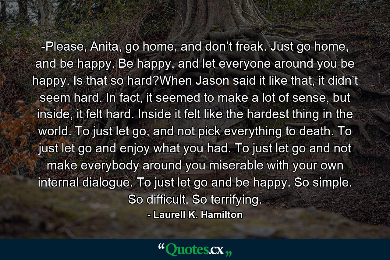 -Please, Anita, go home, and don’t freak. Just go home, and be happy. Be happy, and let everyone around you be happy. Is that so hard?When Jason said it like that, it didn’t seem hard. In fact, it seemed to make a lot of sense, but inside, it felt hard. Inside it felt like the hardest thing in the world. To just let go, and not pick everything to death. To just let go and enjoy what you had. To just let go and not make everybody around you miserable with your own internal dialogue. To just let go and be happy. So simple. So difficult. So terrifying. - Quote by Laurell K. Hamilton