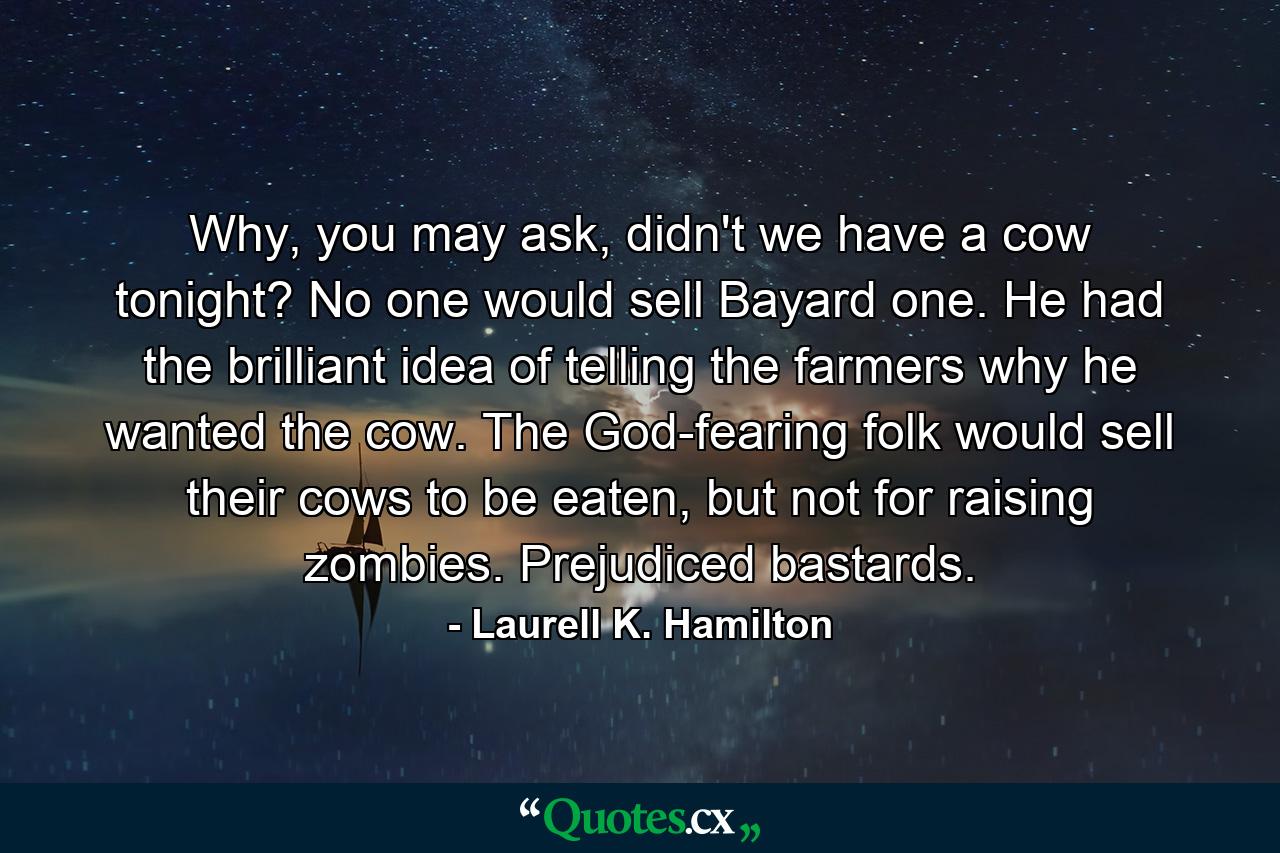 Why, you may ask, didn't we have a cow tonight? No one would sell Bayard one. He had the brilliant idea of telling the farmers why he wanted the cow. The God-fearing folk would sell their cows to be eaten, but not for raising zombies. Prejudiced bastards. - Quote by Laurell K. Hamilton