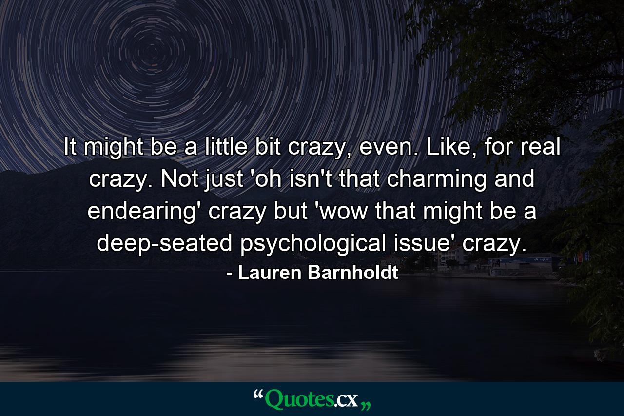 It might be a little bit crazy, even. Like, for real crazy. Not just 'oh isn't that charming and endearing' crazy but 'wow that might be a deep-seated psychological issue' crazy. - Quote by Lauren Barnholdt