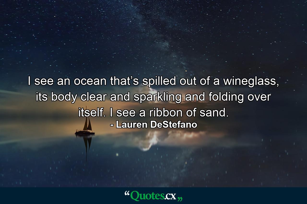 I see an ocean that’s spilled out of a wineglass, its body clear and sparkling and folding over itself. I see a ribbon of sand. - Quote by Lauren DeStefano