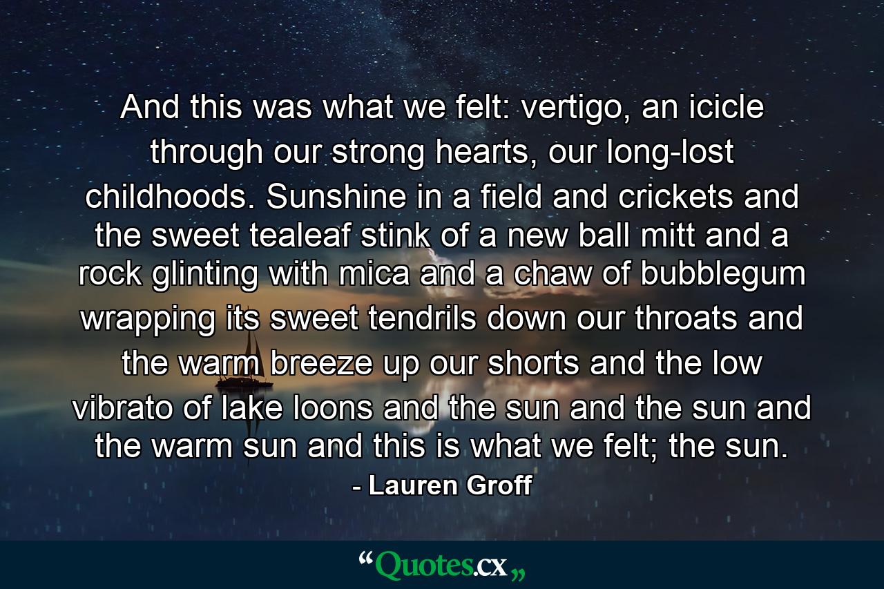 And this was what we felt: vertigo, an icicle through our strong hearts, our long-lost childhoods. Sunshine in a field and crickets and the sweet tealeaf stink of a new ball mitt and a rock glinting with mica and a chaw of bubblegum wrapping its sweet tendrils down our throats and the warm breeze up our shorts and the low vibrato of lake loons and the sun and the sun and the warm sun and this is what we felt; the sun. - Quote by Lauren Groff