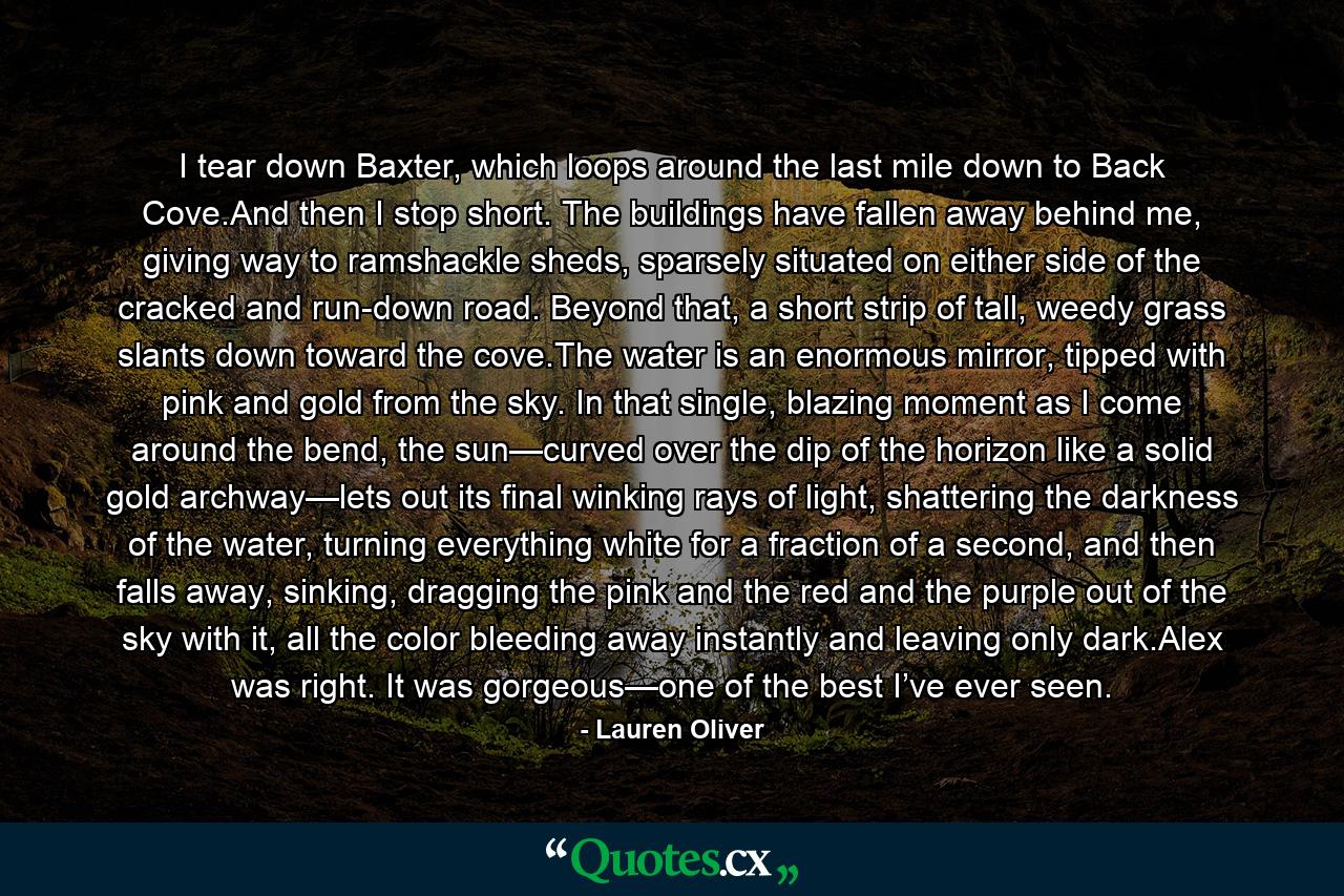 I tear down Baxter, which loops around the last mile down to Back Cove.And then I stop short. The buildings have fallen away behind me, giving way to ramshackle sheds, sparsely situated on either side of the cracked and run-down road. Beyond that, a short strip of tall, weedy grass slants down toward the cove.The water is an enormous mirror, tipped with pink and gold from the sky. In that single, blazing moment as I come around the bend, the sun—curved over the dip of the horizon like a solid gold archway—lets out its final winking rays of light, shattering the darkness of the water, turning everything white for a fraction of a second, and then falls away, sinking, dragging the pink and the red and the purple out of the sky with it, all the color bleeding away instantly and leaving only dark.Alex was right. It was gorgeous—one of the best I’ve ever seen. - Quote by Lauren Oliver