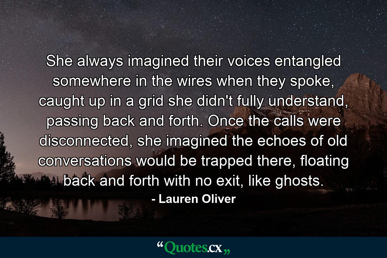 She always imagined their voices entangled somewhere in the wires when they spoke, caught up in a grid she didn't fully understand, passing back and forth. Once the calls were disconnected, she imagined the echoes of old conversations would be trapped there, floating back and forth with no exit, like ghosts. - Quote by Lauren Oliver