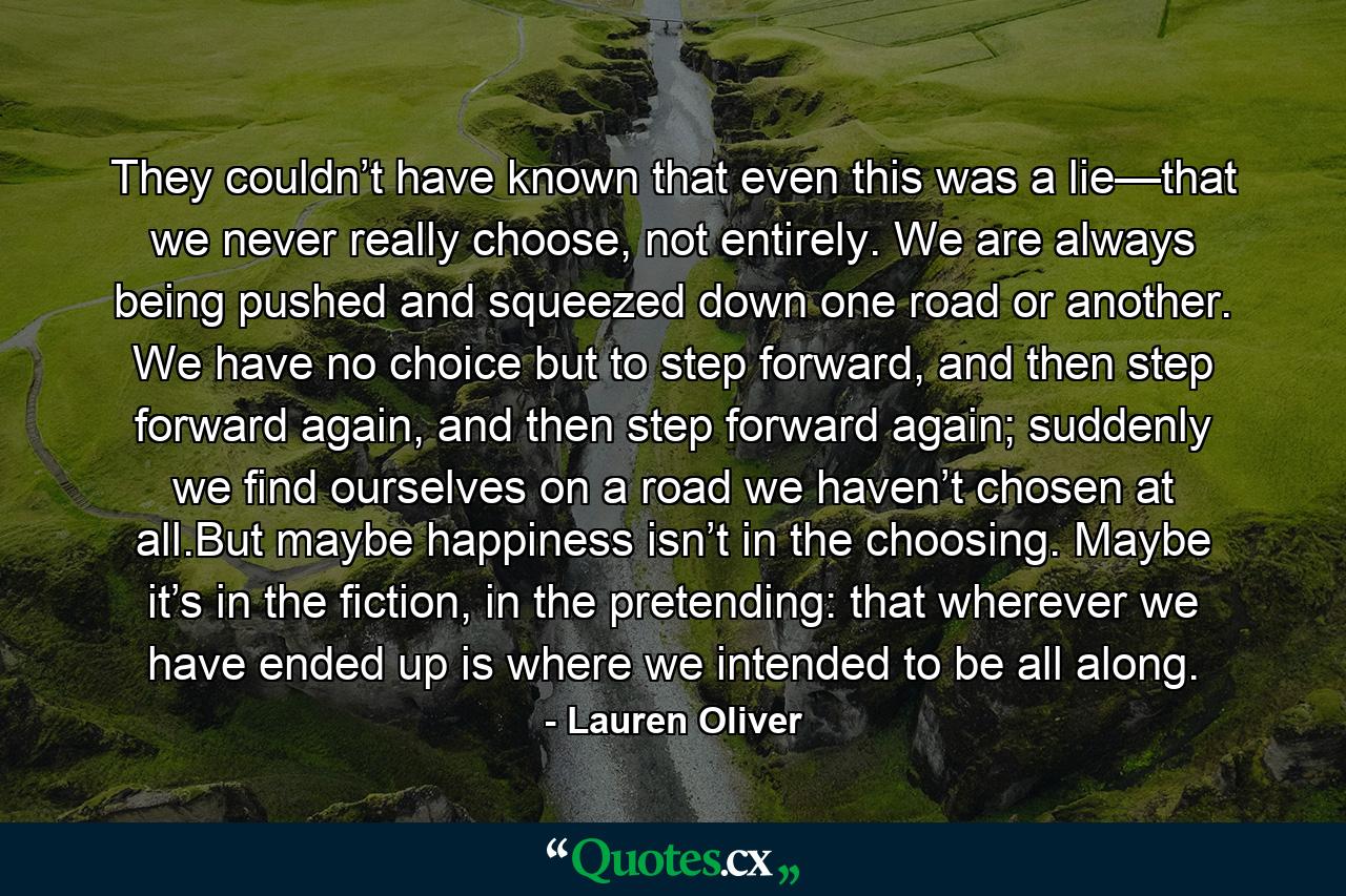 They couldn’t have known that even this was a lie—that we never really choose, not entirely. We are always being pushed and squeezed down one road or another. We have no choice but to step forward, and then step forward again, and then step forward again; suddenly we find ourselves on a road we haven’t chosen at all.But maybe happiness isn’t in the choosing. Maybe it’s in the fiction, in the pretending: that wherever we have ended up is where we intended to be all along. - Quote by Lauren Oliver