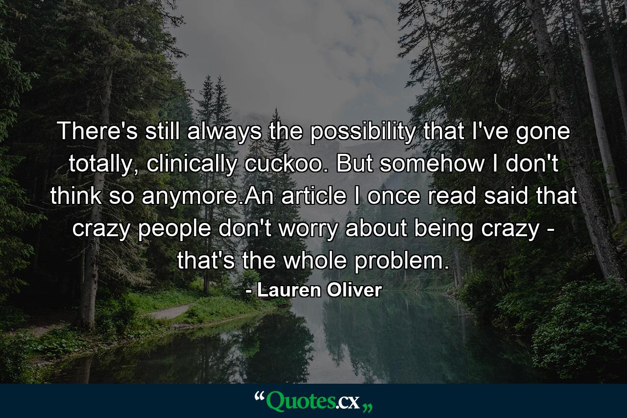 There's still always the possibility that I've gone totally, clinically cuckoo. But somehow I don't think so anymore.An article I once read said that crazy people don't worry about being crazy - that's the whole problem. - Quote by Lauren Oliver