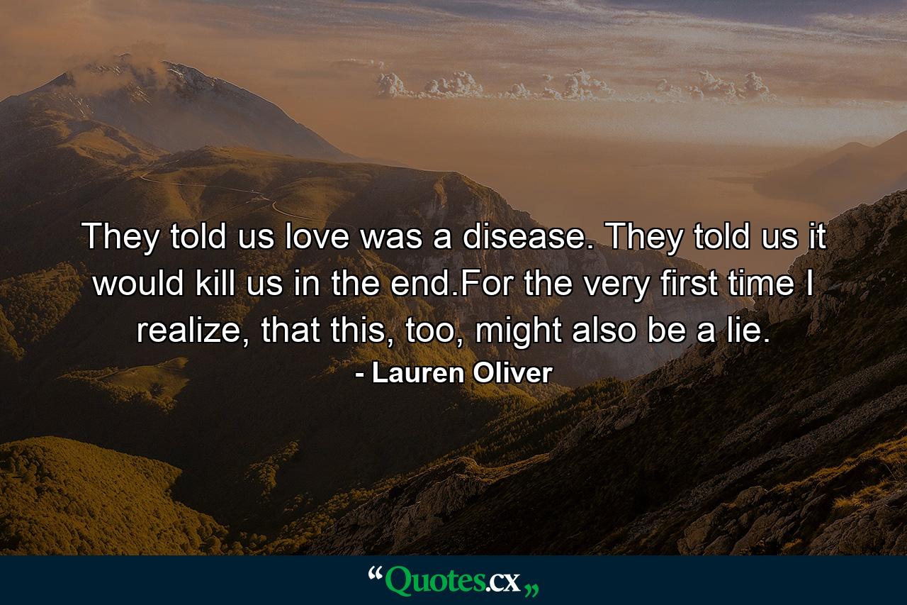 They told us love was a disease. They told us it would kill us in the end.For the very first time I realize, that this, too, might also be a lie. - Quote by Lauren Oliver