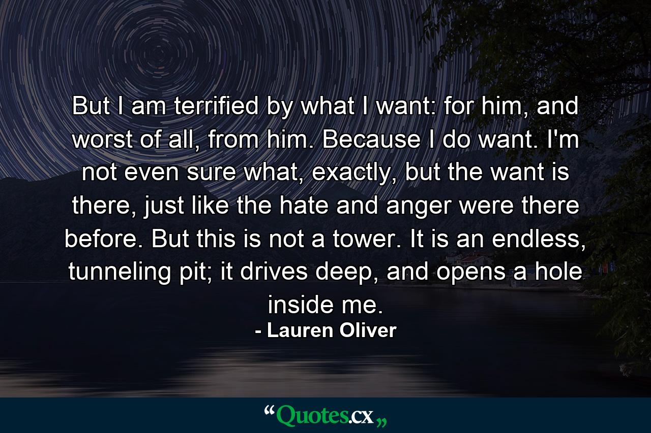 But I am terrified by what I want: for him, and worst of all, from him. Because I do want. I'm not even sure what, exactly, but the want is there, just like the hate and anger were there before. But this is not a tower. It is an endless, tunneling pit; it drives deep, and opens a hole inside me. - Quote by Lauren Oliver