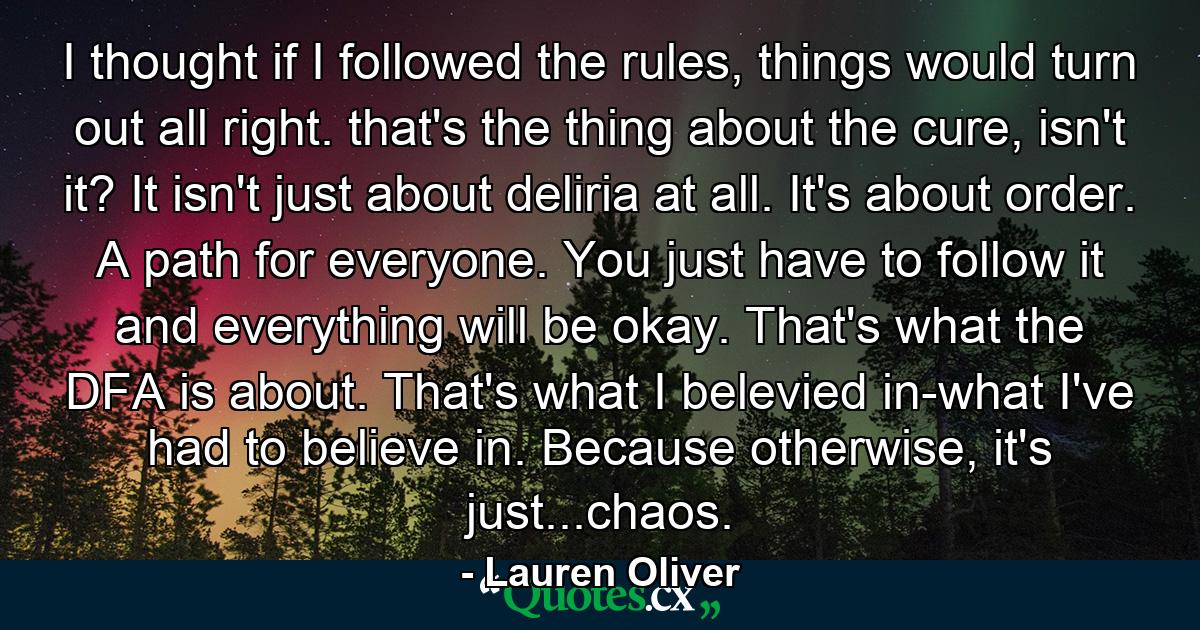 I thought if I followed the rules, things would turn out all right. that's the thing about the cure, isn't it? It isn't just about deliria at all. It's about order. A path for everyone. You just have to follow it and everything will be okay. That's what the DFA is about. That's what I belevied in-what I've had to believe in. Because otherwise, it's just...chaos. - Quote by Lauren Oliver