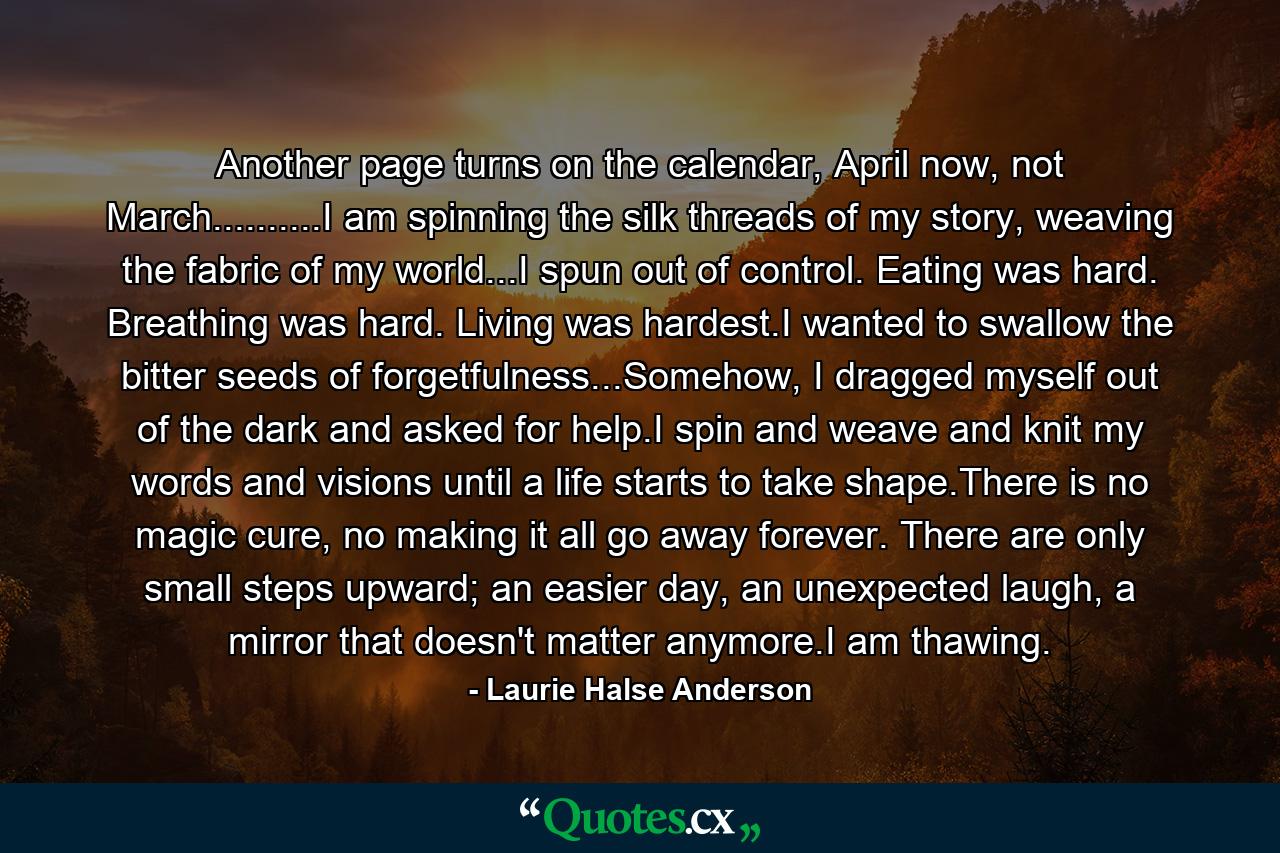 Another page turns on the calendar, April now, not March..........I am spinning the silk threads of my story, weaving the fabric of my world...I spun out of control. Eating was hard. Breathing was hard. Living was hardest.I wanted to swallow the bitter seeds of forgetfulness...Somehow, I dragged myself out of the dark and asked for help.I spin and weave and knit my words and visions until a life starts to take shape.There is no magic cure, no making it all go away forever. There are only small steps upward; an easier day, an unexpected laugh, a mirror that doesn't matter anymore.I am thawing. - Quote by Laurie Halse Anderson