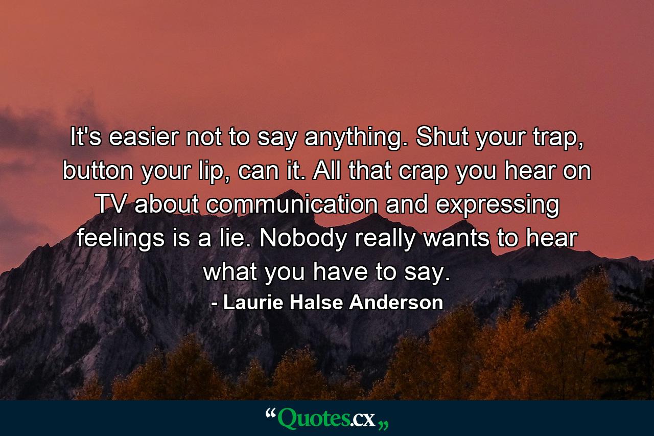 It's easier not to say anything. Shut your trap, button your lip, can it. All that crap you hear on TV about communication and expressing feelings is a lie. Nobody really wants to hear what you have to say. - Quote by Laurie Halse Anderson