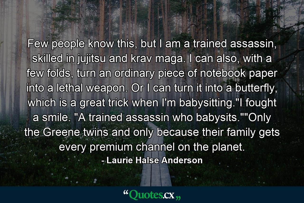 Few people know this, but I am a trained assassin, skilled in jujitsu and krav maga. I can also, with a few folds, turn an ordinary piece of notebook paper into a lethal weapon. Or I can turn it into a butterfly, which is a great trick when I'm babysitting.