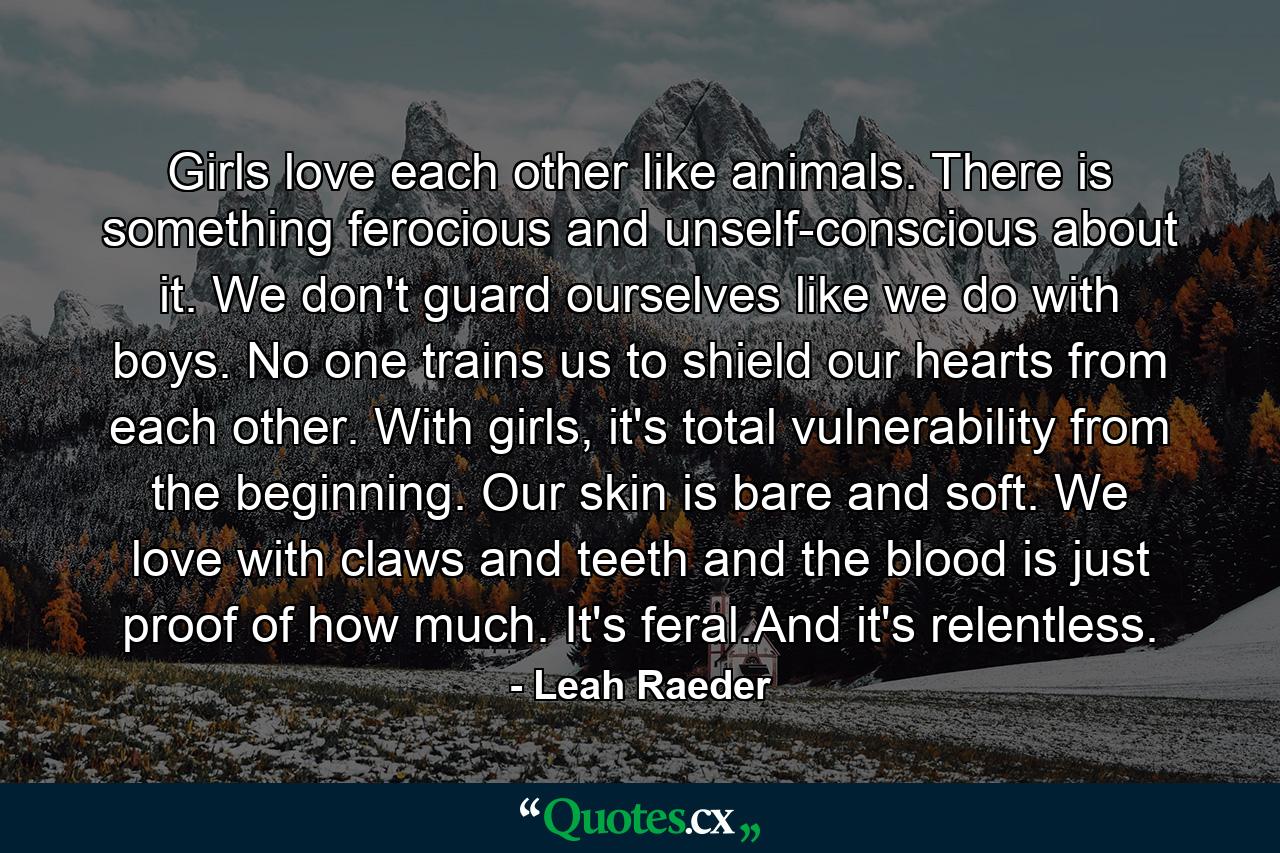 Girls love each other like animals. There is something ferocious and unself-conscious about it. We don't guard ourselves like we do with boys. No one trains us to shield our hearts from each other. With girls, it's total vulnerability from the beginning. Our skin is bare and soft. We love with claws and teeth and the blood is just proof of how much. It's feral.And it's relentless. - Quote by Leah Raeder