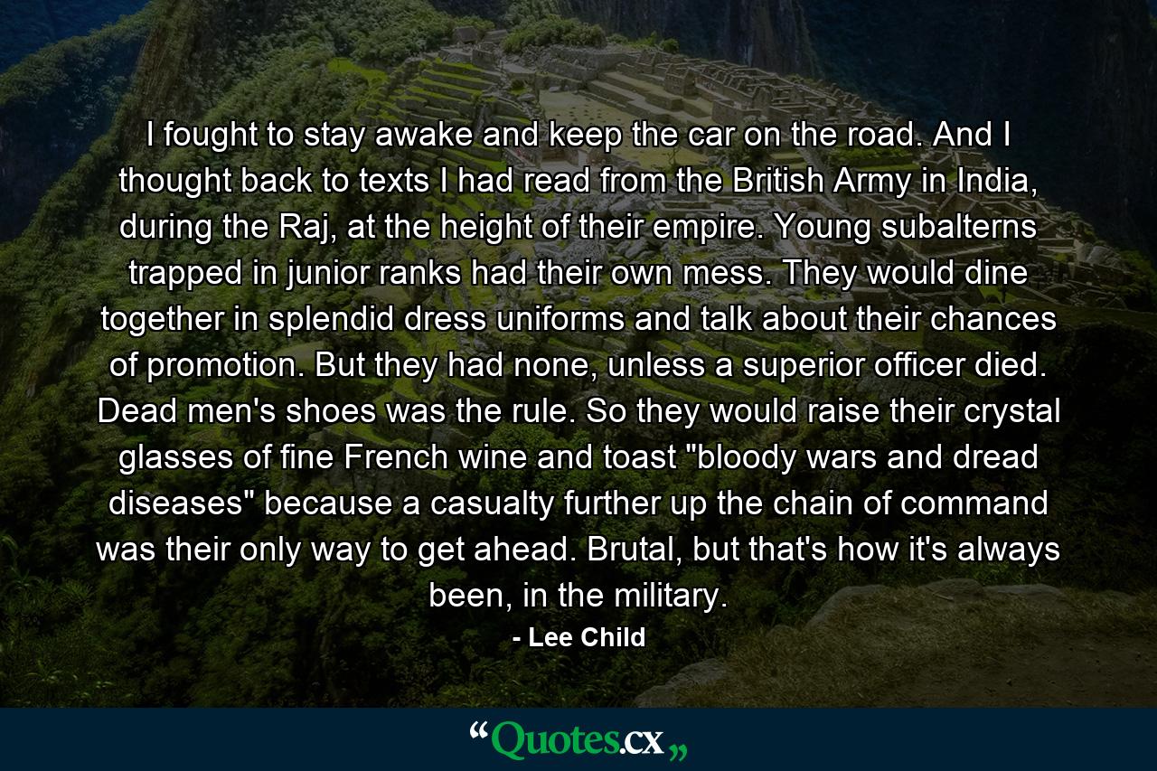 I fought to stay awake and keep the car on the road. And I thought back to texts I had read from the British Army in India, during the Raj, at the height of their empire. Young subalterns trapped in junior ranks had their own mess. They would dine together in splendid dress uniforms and talk about their chances of promotion. But they had none, unless a superior officer died. Dead men's shoes was the rule. So they would raise their crystal glasses of fine French wine and toast 