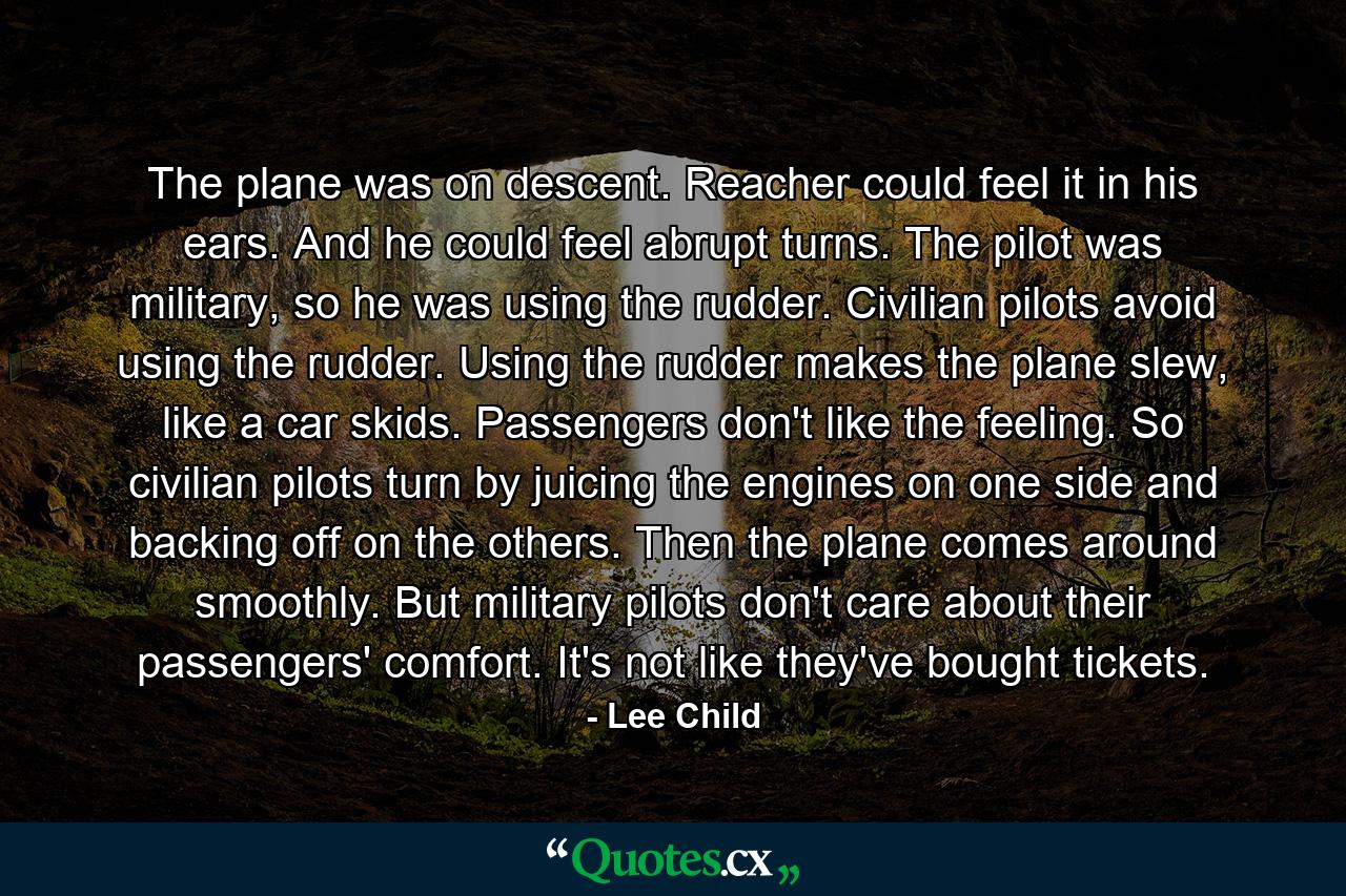 The plane was on descent. Reacher could feel it in his ears. And he could feel abrupt turns. The pilot was military, so he was using the rudder. Civilian pilots avoid using the rudder. Using the rudder makes the plane slew, like a car skids. Passengers don't like the feeling. So civilian pilots turn by juicing the engines on one side and backing off on the others. Then the plane comes around smoothly. But military pilots don't care about their passengers' comfort. It's not like they've bought tickets. - Quote by Lee Child