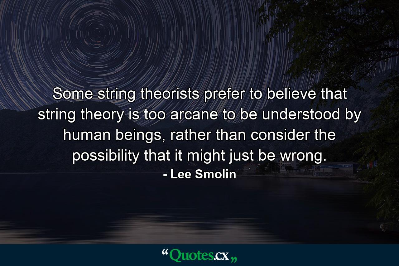 Some string theorists prefer to believe that string theory is too arcane to be understood by human beings, rather than consider the possibility that it might just be wrong. - Quote by Lee Smolin