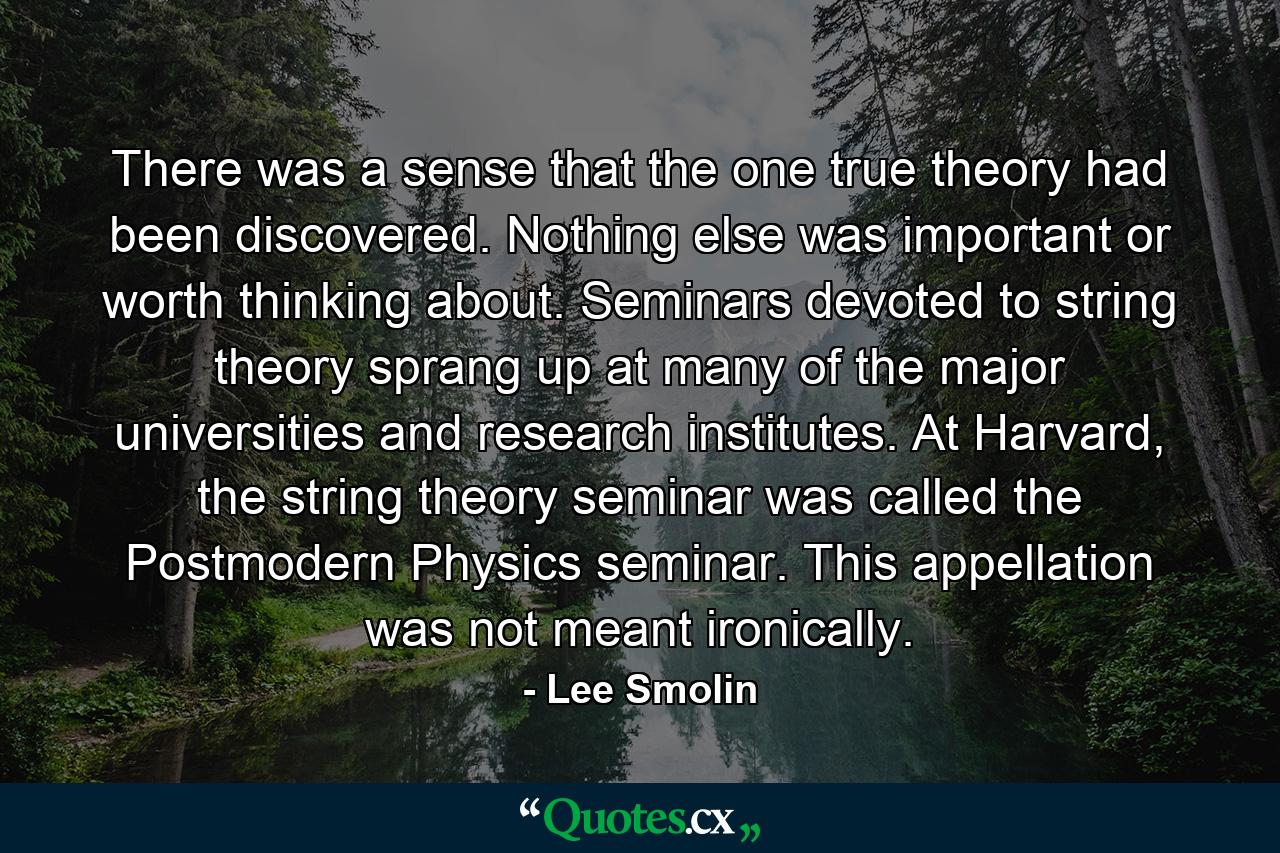 There was a sense that the one true theory had been discovered. Nothing else was important or worth thinking about. Seminars devoted to string theory sprang up at many of the major universities and research institutes. At Harvard, the string theory seminar was called the Postmodern Physics seminar. This appellation was not meant ironically. - Quote by Lee Smolin