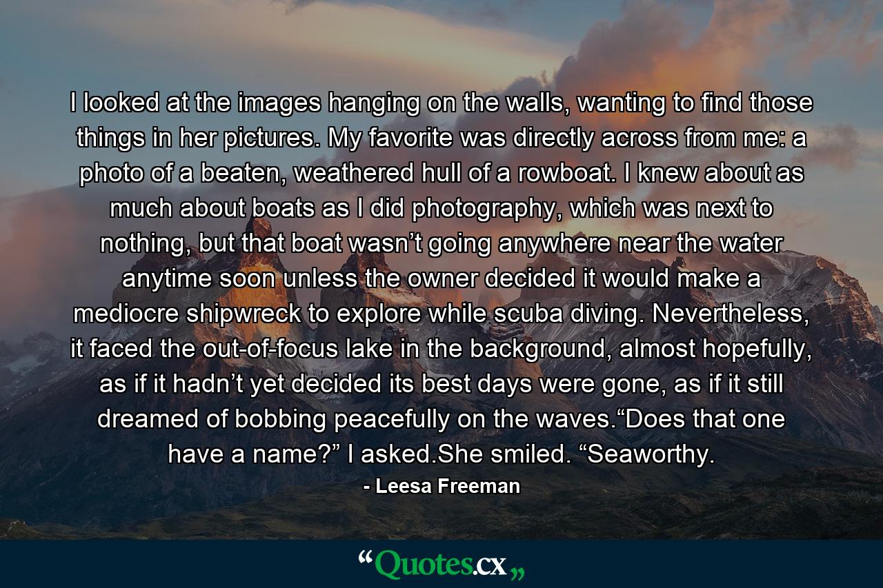 I looked at the images hanging on the walls, wanting to find those things in her pictures. My favorite was directly across from me: a photo of a beaten, weathered hull of a rowboat. I knew about as much about boats as I did photography, which was next to nothing, but that boat wasn’t going anywhere near the water anytime soon unless the owner decided it would make a mediocre shipwreck to explore while scuba diving. Nevertheless, it faced the out-of-focus lake in the background, almost hopefully, as if it hadn’t yet decided its best days were gone, as if it still dreamed of bobbing peacefully on the waves.“Does that one have a name?” I asked.She smiled. “Seaworthy. - Quote by Leesa Freeman