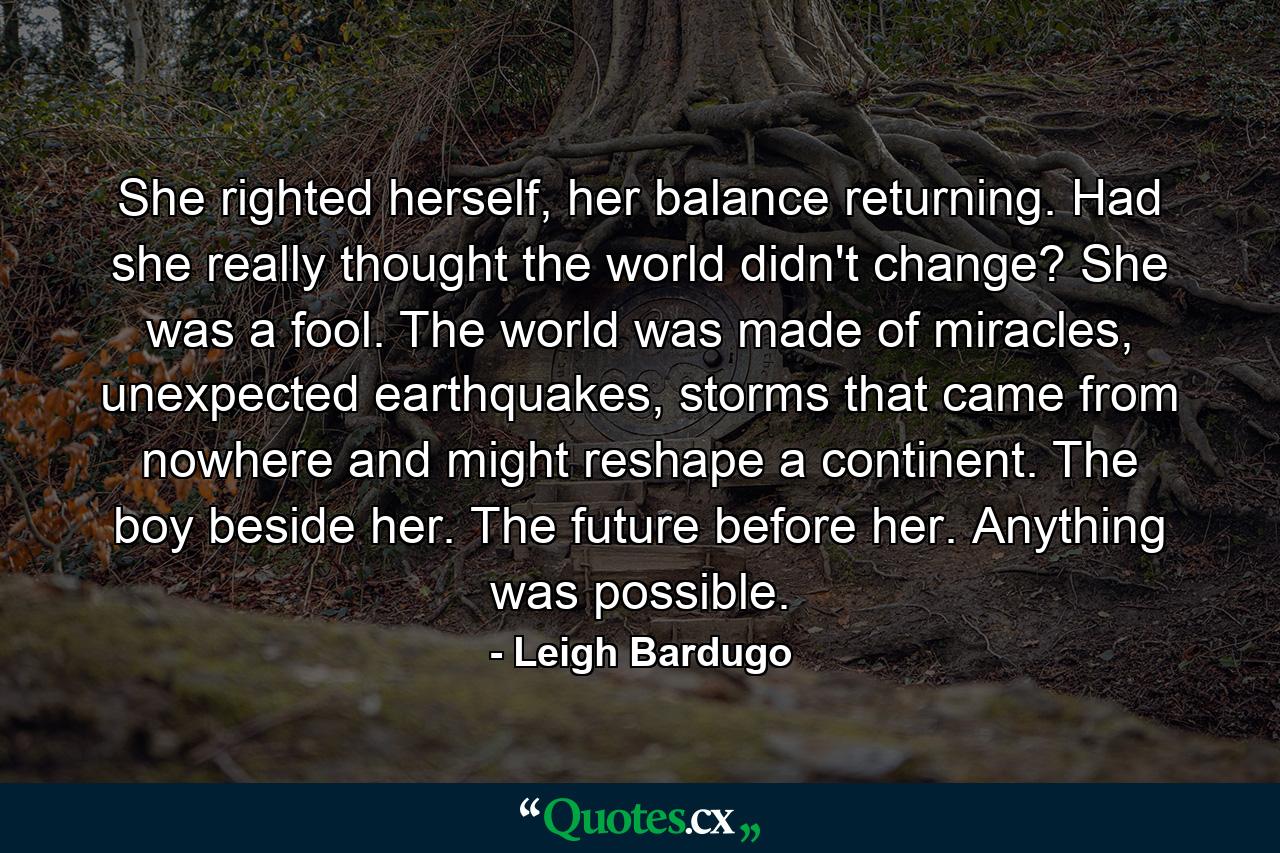 She righted herself, her balance returning. Had she really thought the world didn't change? She was a fool. The world was made of miracles, unexpected earthquakes, storms that came from nowhere and might reshape a continent. The boy beside her. The future before her. Anything was possible. - Quote by Leigh Bardugo