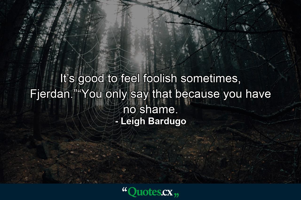 It’s good to feel foolish sometimes, Fjerdan.”“You only say that because you have no shame. - Quote by Leigh Bardugo