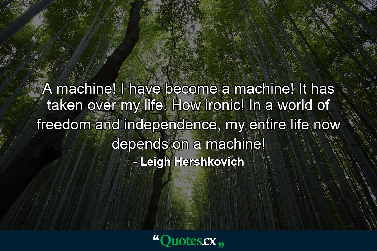 A machine! I have become a machine! It has taken over my life. How ironic! In a world of freedom and independence, my entire life now depends on a machine! - Quote by Leigh Hershkovich