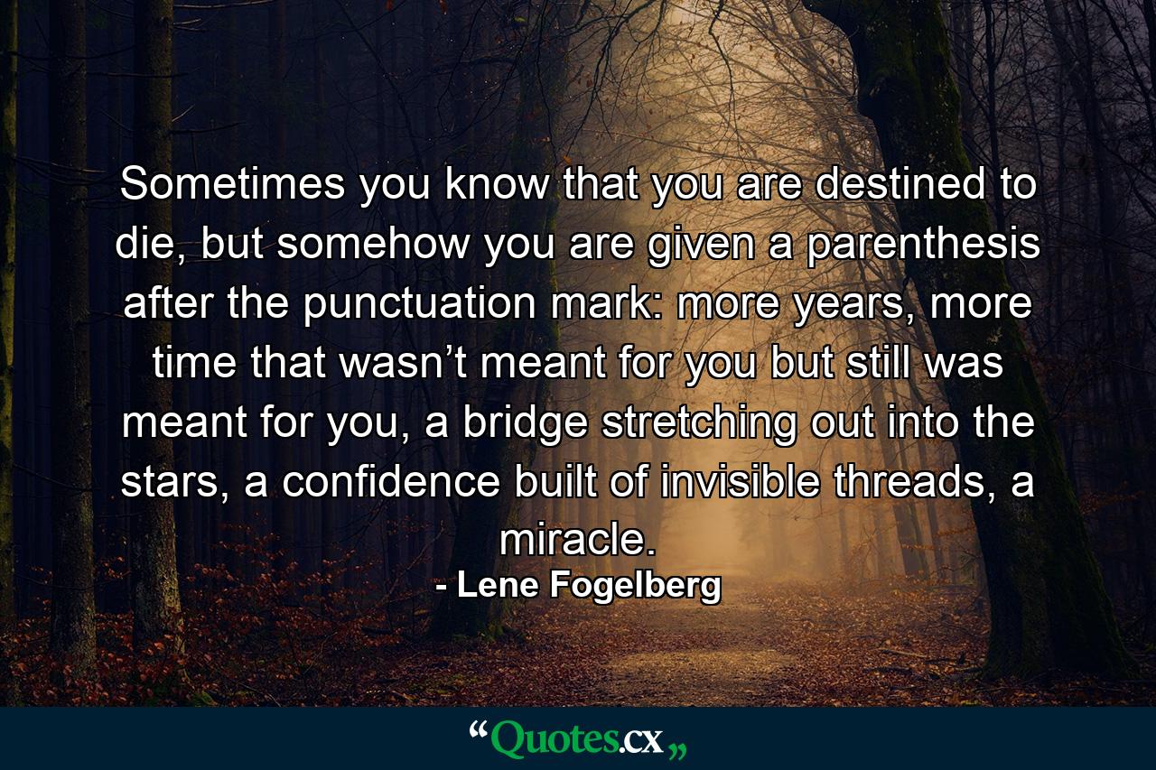 Sometimes you know that you are destined to die, but somehow you are given a parenthesis after the punctuation mark: more years, more time that wasn’t meant for you but still was meant for you, a bridge stretching out into the stars, a confidence built of invisible threads, a miracle. - Quote by Lene Fogelberg