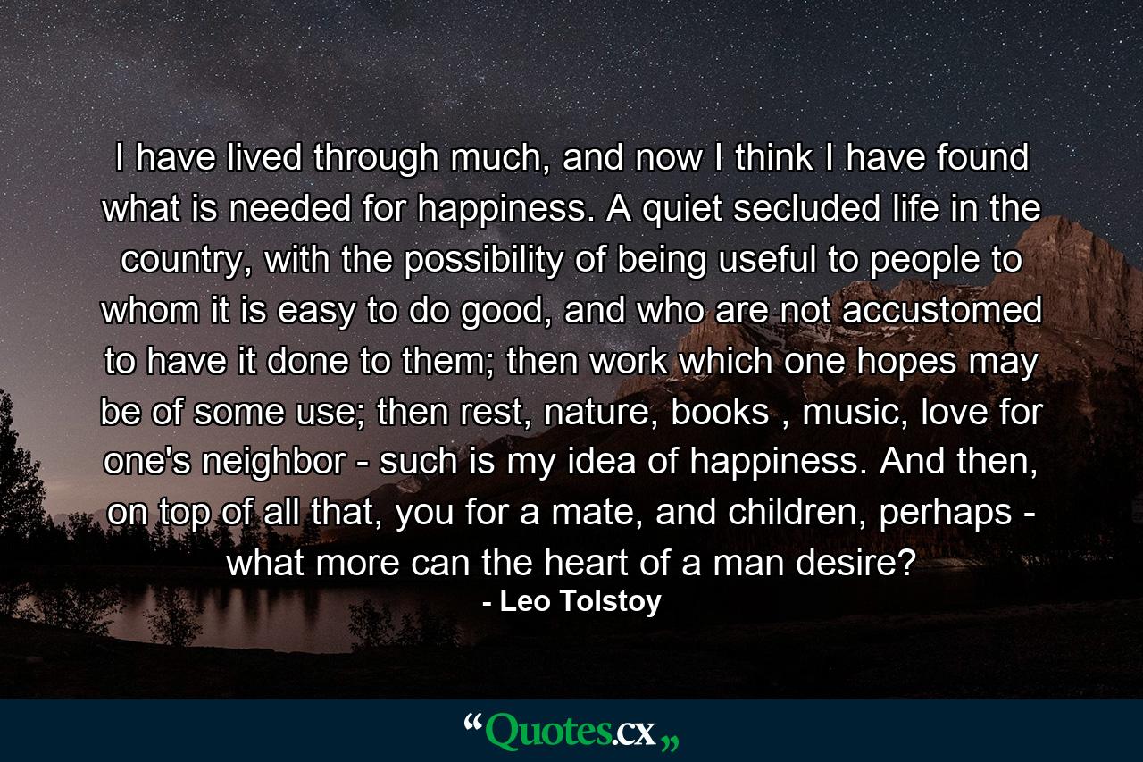 I have lived through much, and now I think I have found what is needed for happiness. A quiet secluded life in the country, with the possibility of being useful to people to whom it is easy to do good, and who are not accustomed to have it done to them; then work which one hopes may be of some use; then rest, nature, books , music, love for one's neighbor - such is my idea of happiness. And then, on top of all that, you for a mate, and children, perhaps - what more can the heart of a man desire? - Quote by Leo Tolstoy