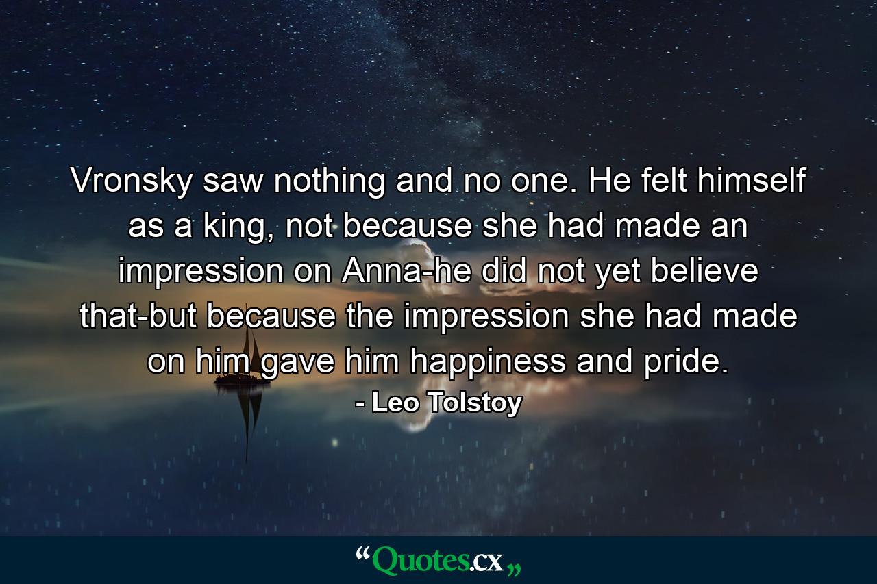 Vronsky saw nothing and no one. He felt himself as a king, not because she had made an impression on Anna-he did not yet believe that-but because the impression she had made on him gave him happiness and pride. - Quote by Leo Tolstoy