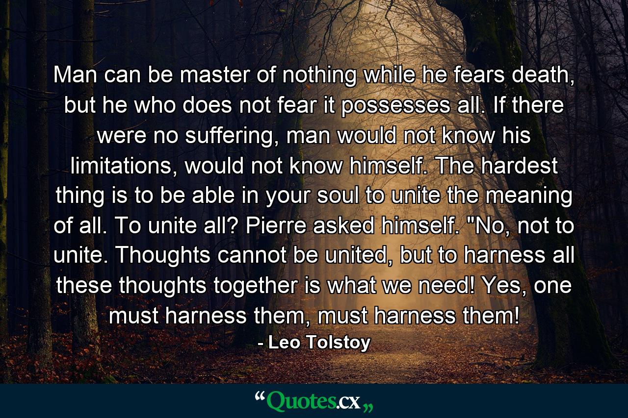 Man can be master of nothing while he fears death, but he who does not fear it possesses all. If there were no suffering, man would not know his limitations, would not know himself. The hardest thing is to be able in your soul to unite the meaning of all. To unite all? Pierre asked himself. 