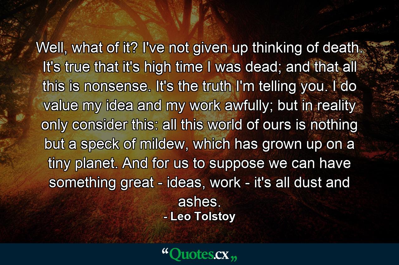 Well, what of it? I've not given up thinking of death. It's true that it's high time I was dead; and that all this is nonsense. It's the truth I'm telling you. I do value my idea and my work awfully; but in reality only consider this: all this world of ours is nothing but a speck of mildew, which has grown up on a tiny planet. And for us to suppose we can have something great - ideas, work - it's all dust and ashes. - Quote by Leo Tolstoy