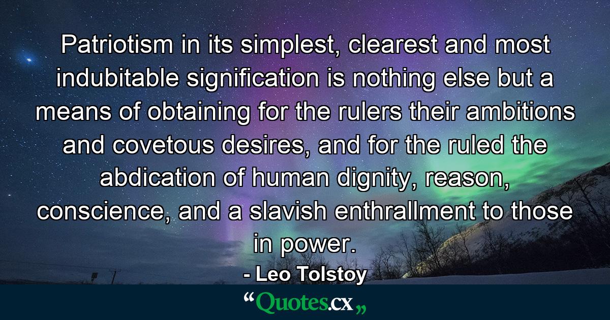 Patriotism in its simplest, clearest and most indubitable signification is nothing else but a means of obtaining for the rulers their ambitions and covetous desires, and for the ruled the abdication of human dignity, reason, conscience, and a slavish enthrallment to those in power. - Quote by Leo Tolstoy