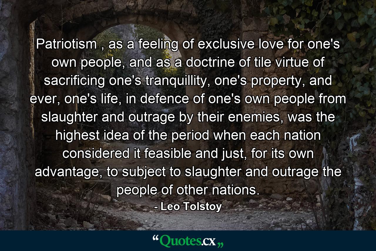 Patriotism , as a feeling of exclusive love for one's own people, and as a doctrine of tile virtue of sacrificing one's tranquillity, one's property, and ever, one's life, in defence of one's own people from slaughter and outrage by their enemies, was the highest idea of the period when each nation considered it feasible and just, for its own advantage, to subject to slaughter and outrage the people of other nations. - Quote by Leo Tolstoy