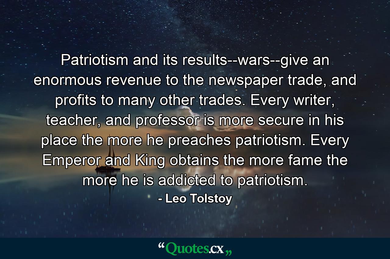 Patriotism and its results--wars--give an enormous revenue to the newspaper trade, and profits to many other trades. Every writer, teacher, and professor is more secure in his place the more he preaches patriotism. Every Emperor and King obtains the more fame the more he is addicted to patriotism. - Quote by Leo Tolstoy