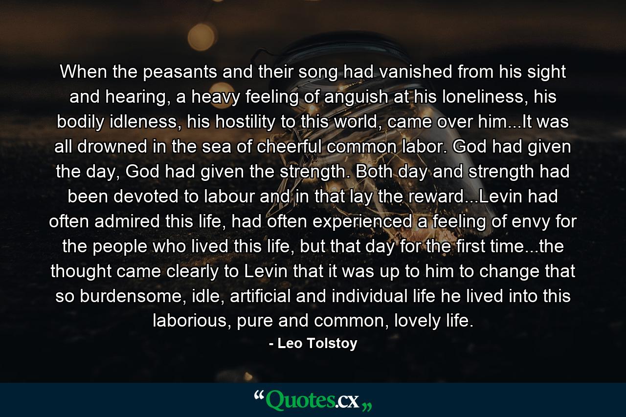 When the peasants and their song had vanished from his sight and hearing, a heavy feeling of anguish at his loneliness, his bodily idleness, his hostility to this world, came over him...It was all drowned in the sea of cheerful common labor. God had given the day, God had given the strength. Both day and strength had been devoted to labour and in that lay the reward...Levin had often admired this life, had often experienced a feeling of envy for the people who lived this life, but that day for the first time...the thought came clearly to Levin that it was up to him to change that so burdensome, idle, artificial and individual life he lived into this laborious, pure and common, lovely life. - Quote by Leo Tolstoy