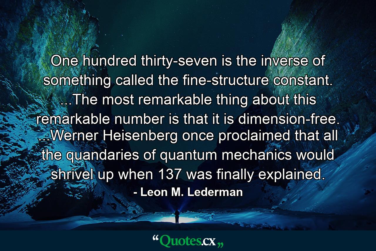 One hundred thirty-seven is the inverse of something called the fine-structure constant. ...The most remarkable thing about this remarkable number is that it is dimension-free. ...Werner Heisenberg once proclaimed that all the quandaries of quantum mechanics would shrivel up when 137 was finally explained. - Quote by Leon M. Lederman