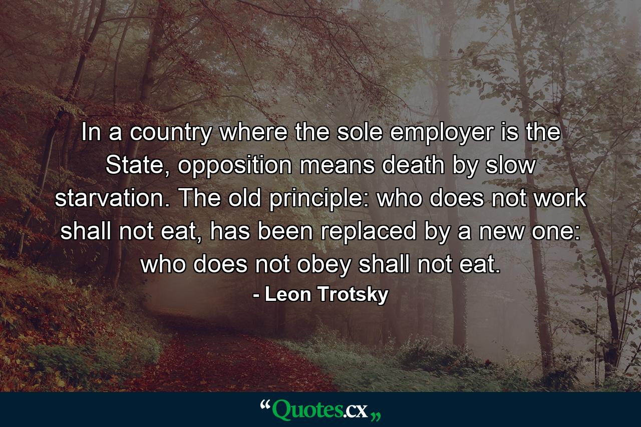 In a country where the sole employer is the State, opposition means death by slow starvation. The old principle: who does not work shall not eat, has been replaced by a new one: who does not obey shall not eat. - Quote by Leon Trotsky