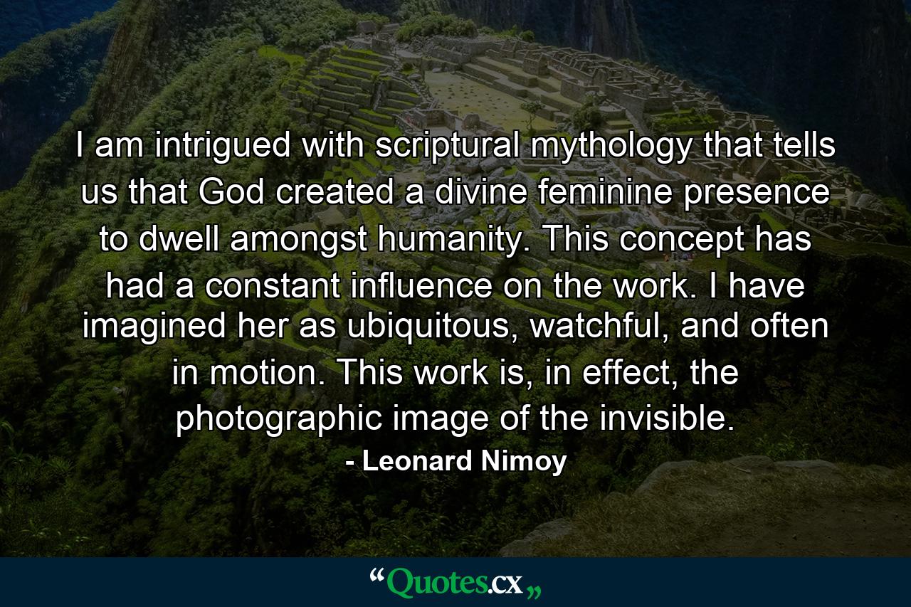 I am intrigued with scriptural mythology that tells us that God created a divine feminine presence to dwell amongst humanity. This concept has had a constant influence on the work. I have imagined her as ubiquitous, watchful, and often in motion. This work is, in effect, the photographic image of the invisible. - Quote by Leonard Nimoy