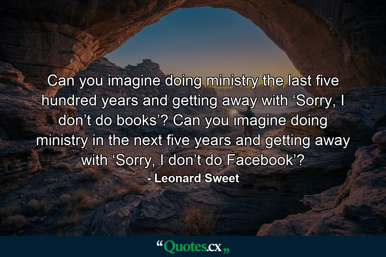 Can you imagine doing ministry the last five hundred years and getting away with ‘Sorry, I don’t do books’? Can you imagine doing ministry in the next five years and getting away with ‘Sorry, I don’t do Facebook’? - Quote by Leonard Sweet