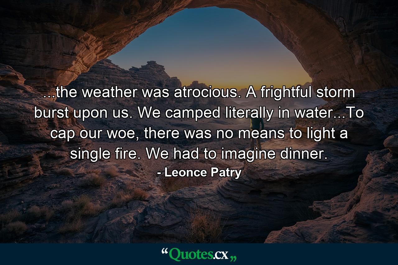 ...the weather was atrocious. A frightful storm burst upon us. We camped literally in water...To cap our woe, there was no means to light a single fire. We had to imagine dinner. - Quote by Leonce Patry