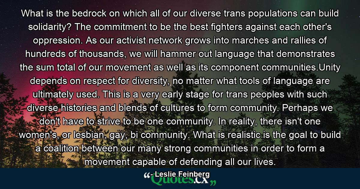 What is the bedrock on which all of our diverse trans populations can build solidarity? The commitment to be the best fighters against each other's oppression. As our activist network grows into marches and rallies of hundreds of thousands, we will hammer out language that demonstrates the sum total of our movement as well as its component communities.Unity depends on respect for diversity, no matter what tools of language are ultimately used. This is a very early stage for trans peoples with such diverse histories and blends of cultures to form community. Perhaps we don't have to strive to be one community. In reality, there isn't one women's, or lesbian, gay, bi community. What is realistic is the goal to build a coalition between our many strong communities in order to form a movement capable of defending all our lives. - Quote by Leslie Feinberg