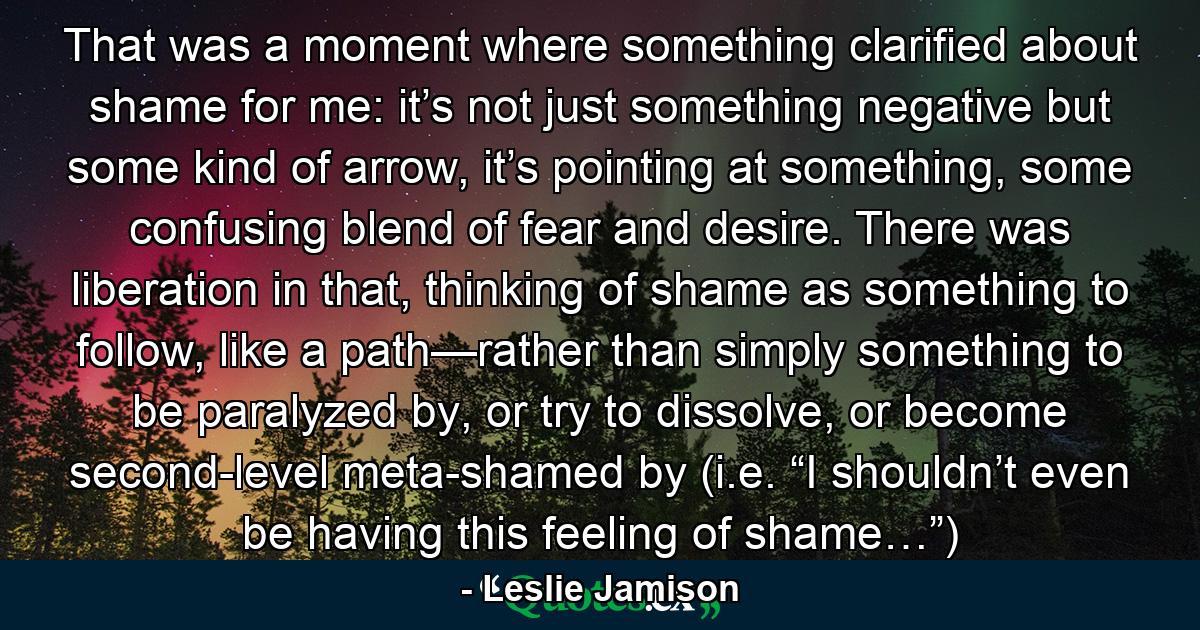 That was a moment where something clarified about shame for me: it’s not just something negative but some kind of arrow, it’s pointing at something, some confusing blend of fear and desire. There was liberation in that, thinking of shame as something to follow, like a path—rather than simply something to be paralyzed by, or try to dissolve, or become second-level meta-shamed by (i.e. “I shouldn’t even be having this feeling of shame…”) - Quote by Leslie Jamison