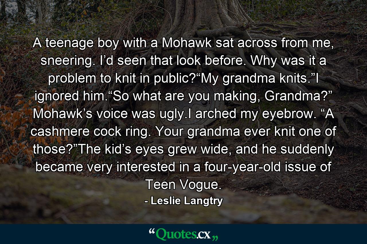 A teenage boy with a Mohawk sat across from me, sneering. I’d seen that look before. Why was it a problem to knit in public?“My grandma knits.”I ignored him.“So what are you making, Grandma?” Mohawk’s voice was ugly.I arched my eyebrow. “A cashmere cock ring. Your grandma ever knit one of those?”The kid’s eyes grew wide, and he suddenly became very interested in a four-year-old issue of Teen Vogue. - Quote by Leslie Langtry