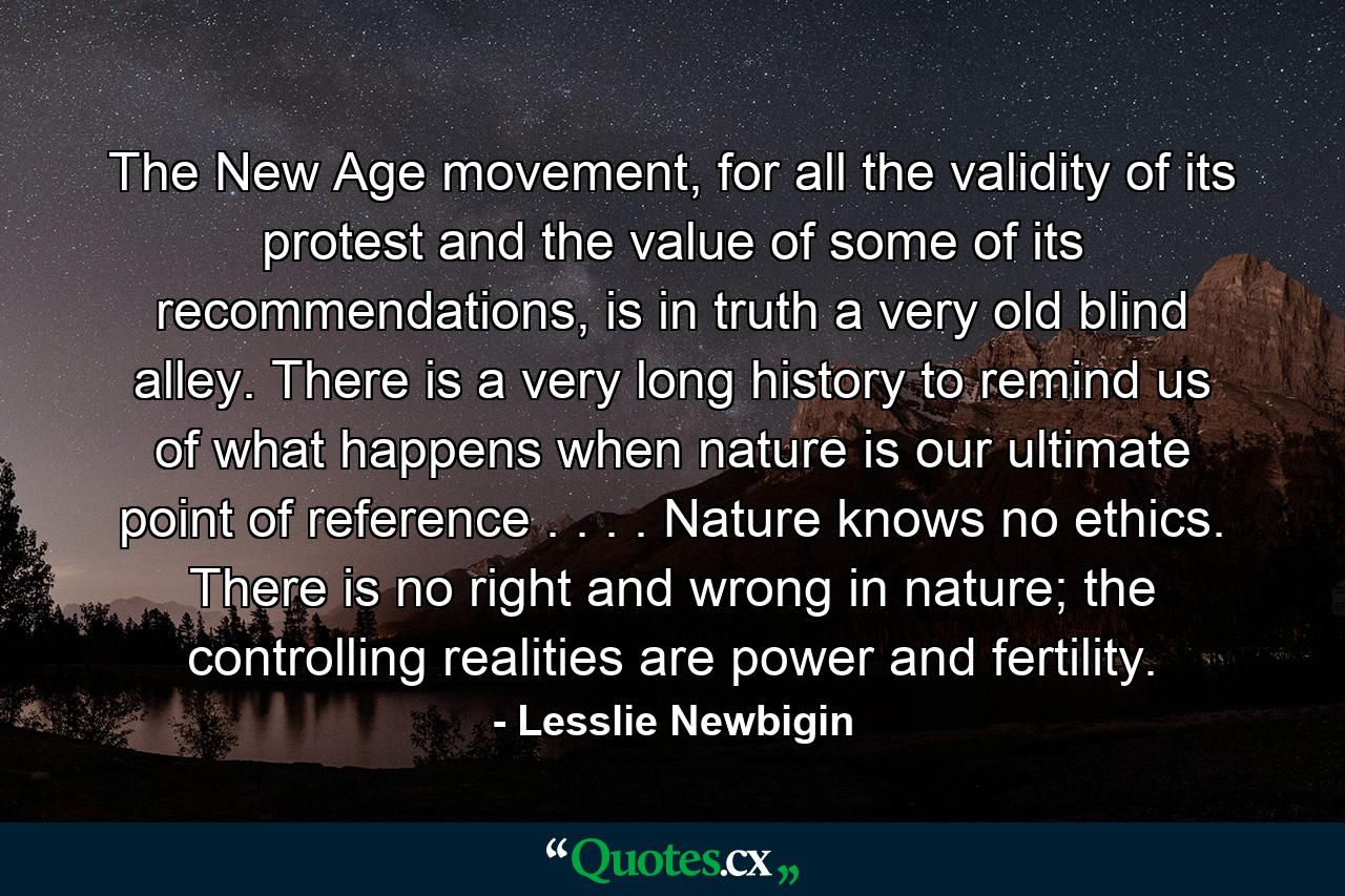 The New Age movement, for all the validity of its protest and the value of some of its recommendations, is in truth a very old blind alley. There is a very long history to remind us of what happens when nature is our ultimate point of reference . . . . Nature knows no ethics. There is no right and wrong in nature; the controlling realities are power and fertility. - Quote by Lesslie Newbigin