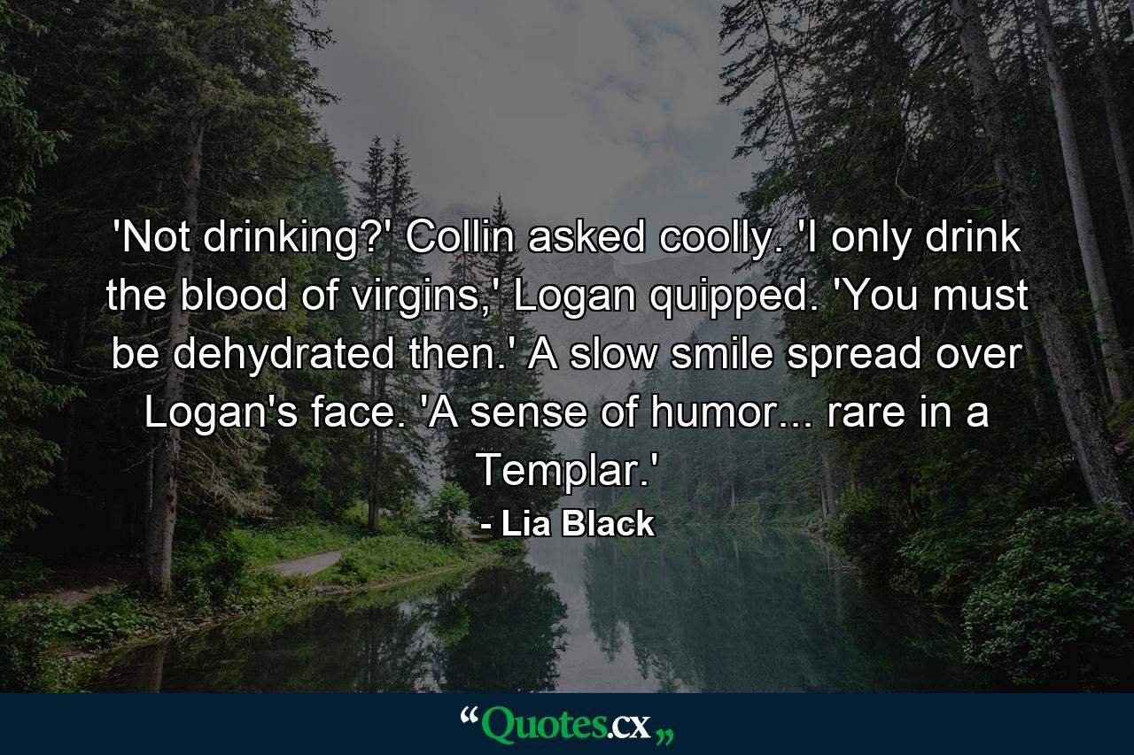 'Not drinking?' Collin asked coolly. 'I only drink the blood of virgins,' Logan quipped. 'You must be dehydrated then.' A slow smile spread over Logan's face. 'A sense of humor... rare in a Templar.' - Quote by Lia Black