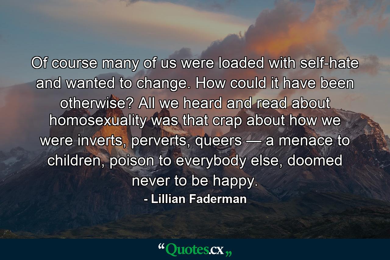 Of course many of us were loaded with self-hate and wanted to change. How could it have been otherwise? All we heard and read about homosexuality was that crap about how we were inverts, perverts, queers — a menace to children, poison to everybody else, doomed never to be happy. - Quote by Lillian Faderman