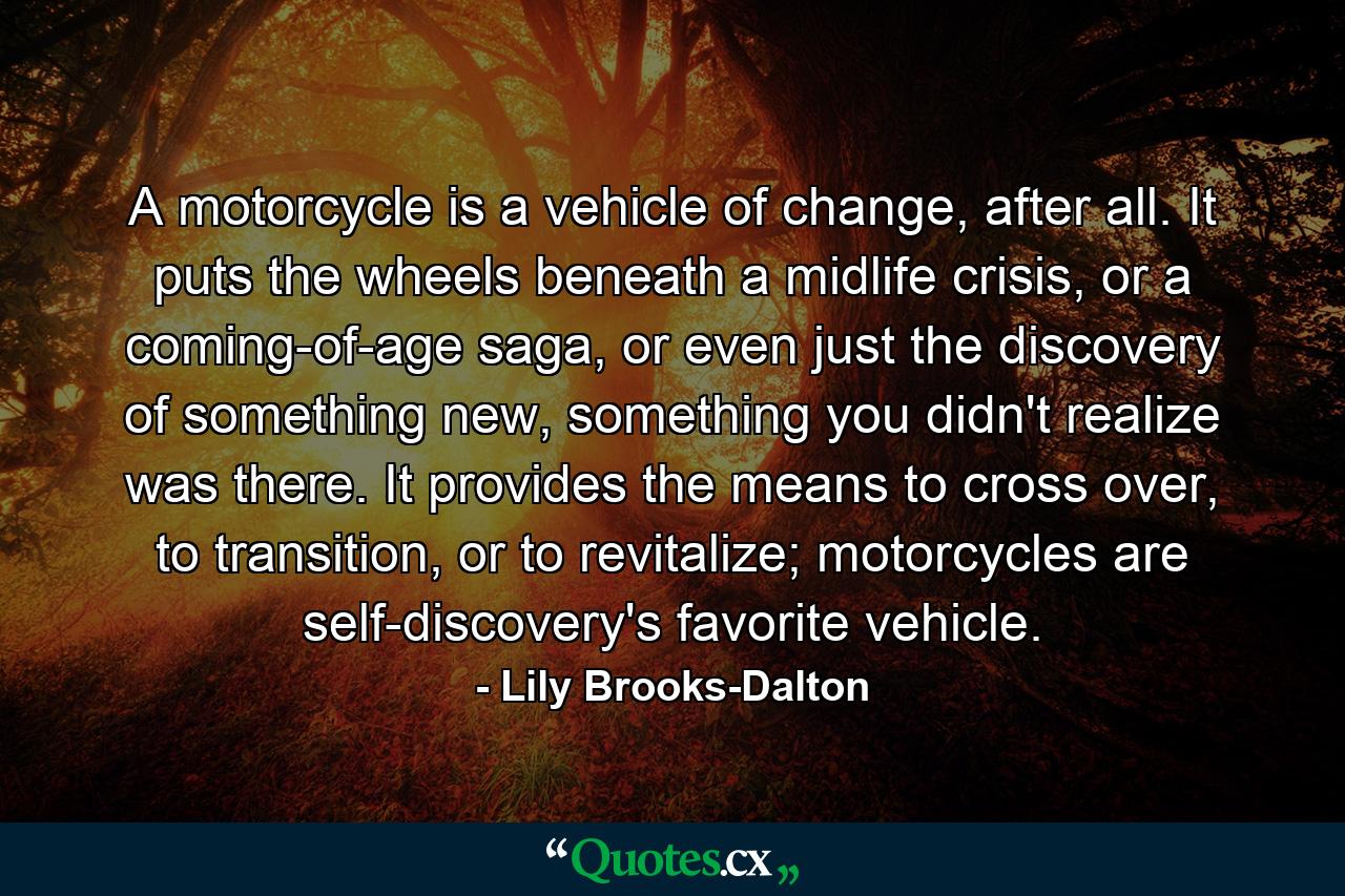 A motorcycle is a vehicle of change, after all. It puts the wheels beneath a midlife crisis, or a coming-of-age saga, or even just the discovery of something new, something you didn't realize was there. It provides the means to cross over, to transition, or to revitalize; motorcycles are self-discovery's favorite vehicle. - Quote by Lily Brooks-Dalton