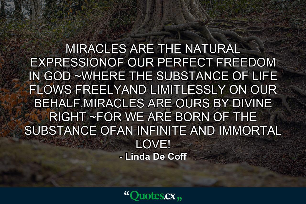 MIRACLES ARE THE NATURAL EXPRESSIONOF OUR PERFECT FREEDOM IN GOD ~WHERE THE SUBSTANCE OF LIFE FLOWS FREELYAND LIMITLESSLY ON OUR BEHALF.MIRACLES ARE OURS BY DIVINE RIGHT ~FOR WE ARE BORN OF THE SUBSTANCE OFAN INFINITE AND IMMORTAL LOVE! - Quote by Linda De Coff