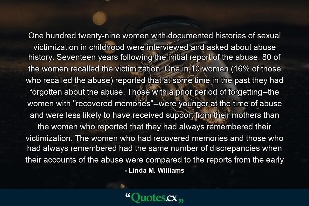 One hundred twenty-nine women with documented histories of sexual victimization in childhood were interviewed and asked about abuse history. Seventeen years following the initial report of the abuse, 80 of the women recalled the victimization. One in 10 women (16% of those who recalled the abuse) reported that at some time in the past they had forgotten about the abuse. Those with a prior period of forgetting--the women with 