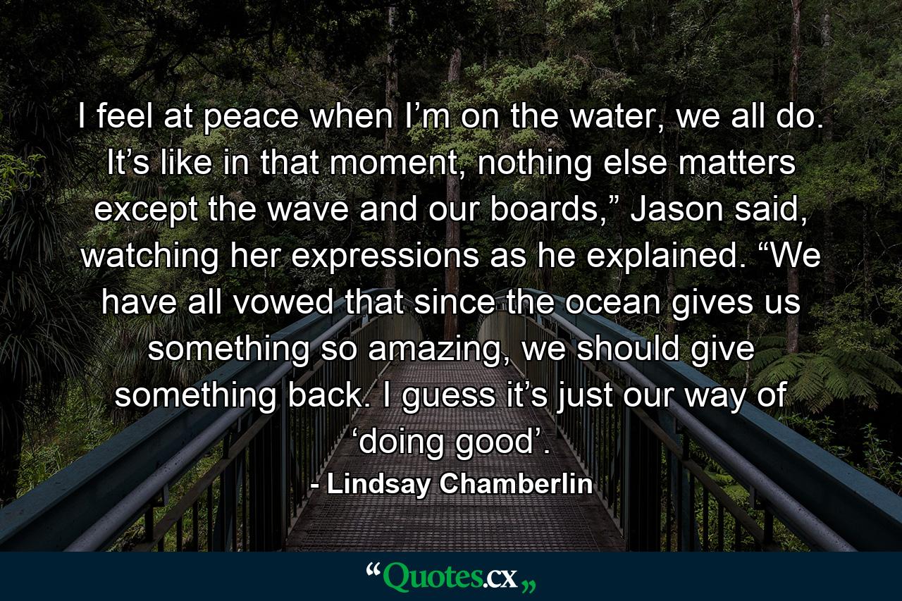 I feel at peace when I’m on the water, we all do. It’s like in that moment, nothing else matters except the wave and our boards,” Jason said, watching her expressions as he explained. “We have all vowed that since the ocean gives us something so amazing, we should give something back. I guess it’s just our way of ‘doing good’. - Quote by Lindsay Chamberlin