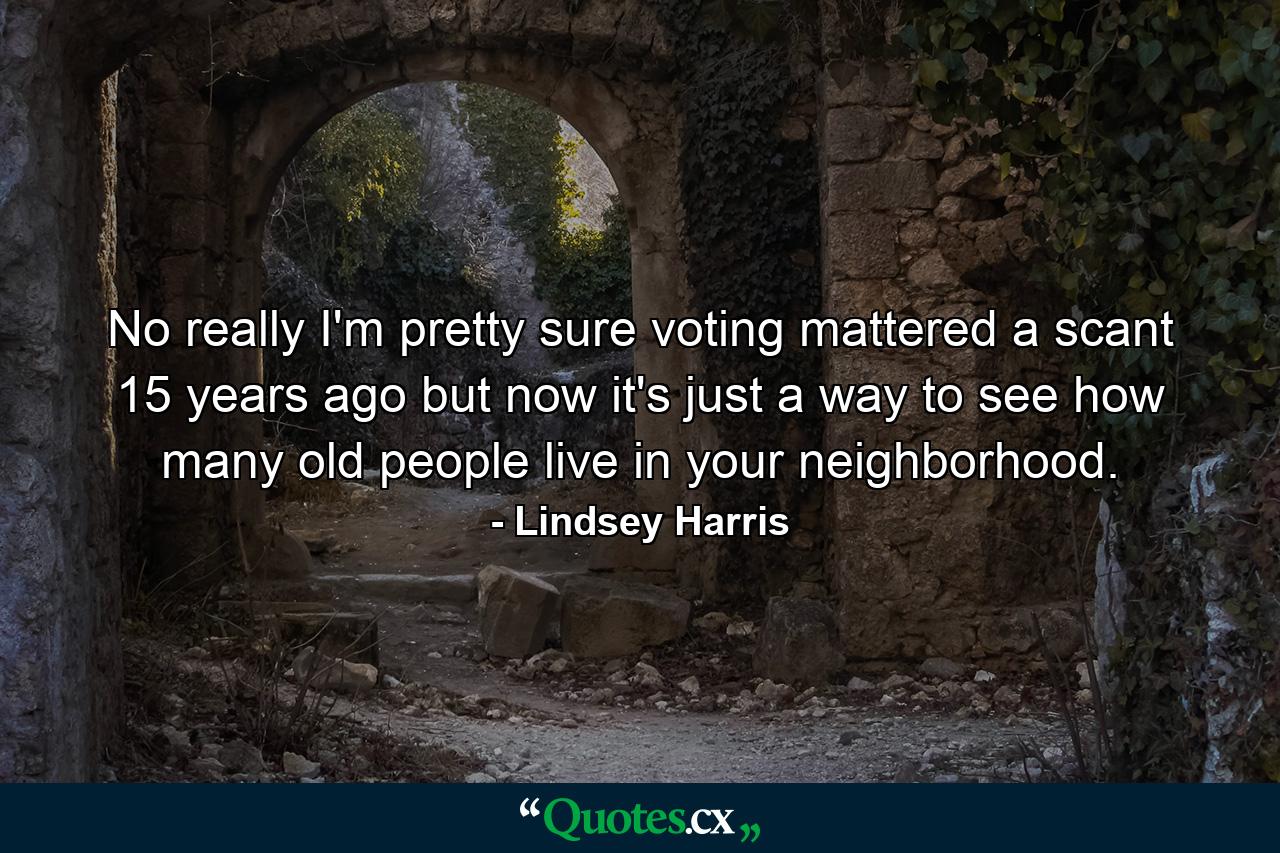 No really I'm pretty sure voting mattered a scant 15 years ago but now it's just a way to see how many old people live in your neighborhood. - Quote by Lindsey Harris